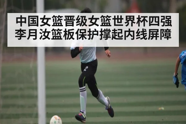 中国女篮晋级女篮世界杯四强 李月汝篮板保护撑起内线屏障