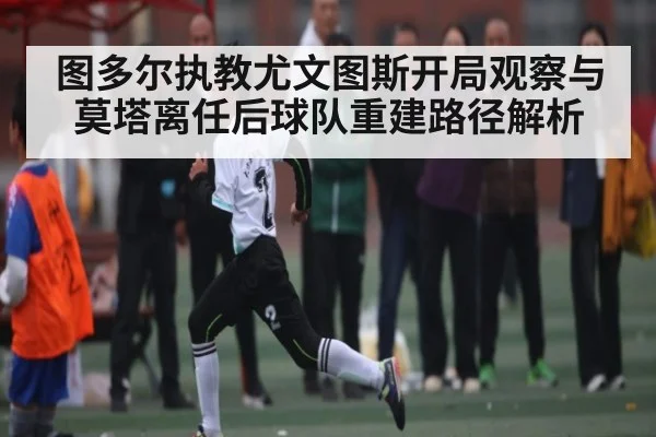 图多尔执教尤文图斯开局观察与莫塔离任后球队重建路径解析