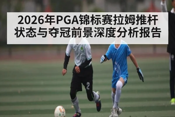 2026年PGA锦标赛拉姆推杆状态与夺冠前景深度分析报告