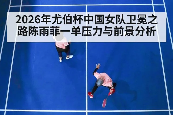 2026年尤伯杯中国女队卫冕之路陈雨菲一单压力与前景分析